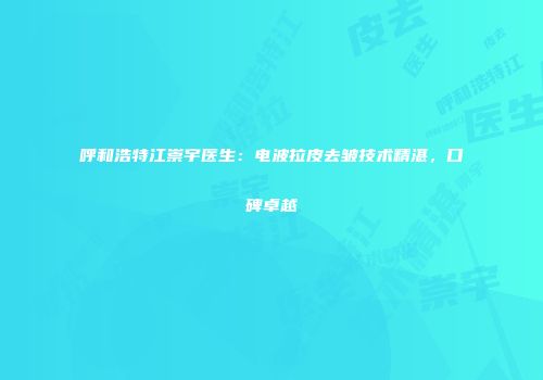 呼和浩特江崇宇医生：电波拉皮去皱技术精湛，口碑卓越