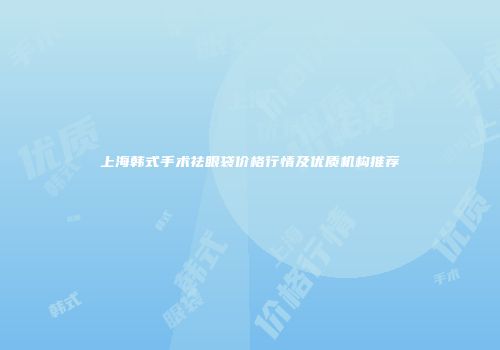 上海韩式手术祛眼袋价格行情及优质机构推荐
