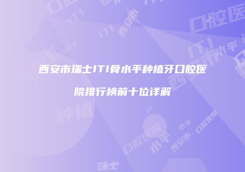 西安市瑞士ITI骨水平种植牙口腔医院排行榜前十位详解