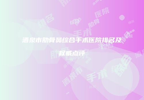 酒泉市肋骨鼻综合手术医院排名及权威点评