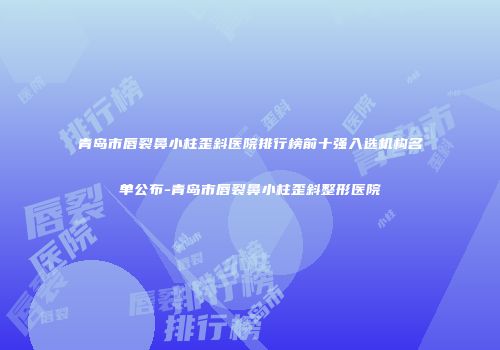 青岛市唇裂鼻小柱歪斜医院排行榜前十强入选机构名单公布-青岛市唇裂鼻小柱歪斜整形医院