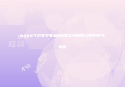 2025年延安专业耳朵整形价格解析及医院医生推荐