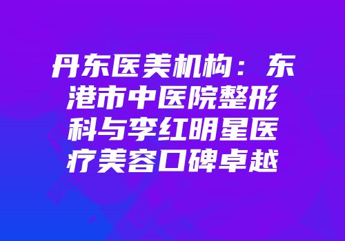 丹东医美机构：东港市中医院整形科与李红明星医疗美容口碑卓越