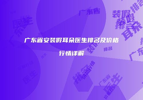 广东省安装假耳朵医生排名及价格行情详解