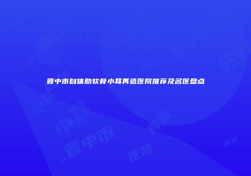 晋中市自体肋软骨小耳再造医院推荐及名医盘点