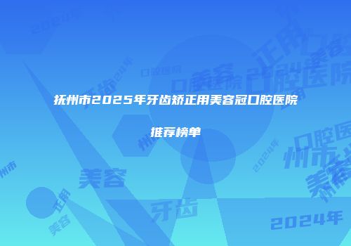 抚州市2025年牙齿矫正用美容冠口腔医院推荐榜单