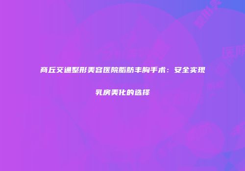 商丘交通整形美容医院脂肪丰胸手术：安全实现乳房美化的选择