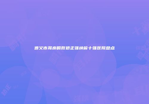 遵义市耳廓畸形矫正强榜前十强医院盘点