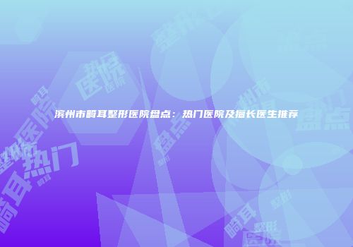滨州市畸耳整形医院盘点：热门医院及擅长医生推荐