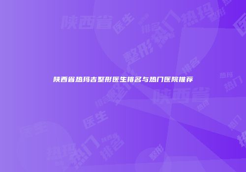 陕西省热玛吉整形医生排名与热门医院推荐