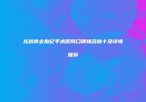 龙岩市去胎记手术医院口碑排名前十及详情推荐