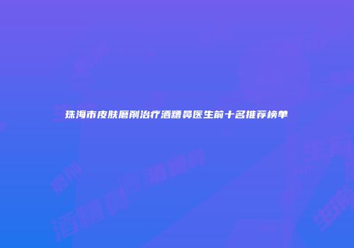 珠海市皮肤磨削治疗酒糟鼻医生前十名推荐榜单