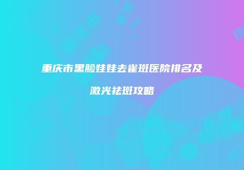 重庆市黑脸娃娃去雀斑医院排名及激光祛斑攻略