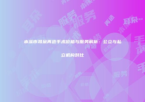 本溪市耳朵再造手术价格与服务解析：公立与私立机构对比
