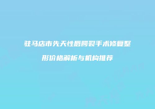 驻马店市先天性唇腭裂手术修复整形价格解析与机构推荐