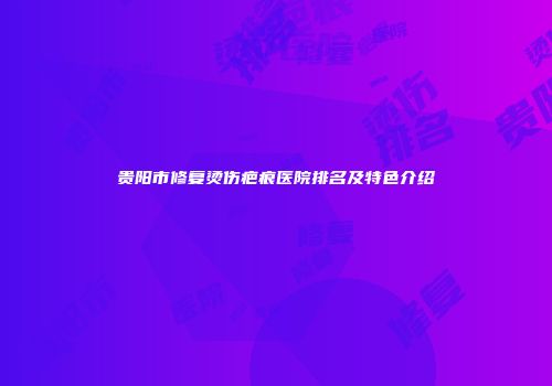 贵阳市修复烫伤疤痕医院排名及特色介绍