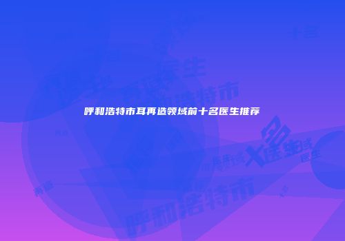 呼和浩特市耳再造领域前十名医生推荐