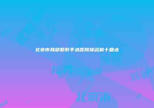北京市耳部整形手术医院排名前十盘点