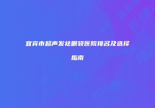 宜宾市超声发祛眼袋医院排名及选择指南