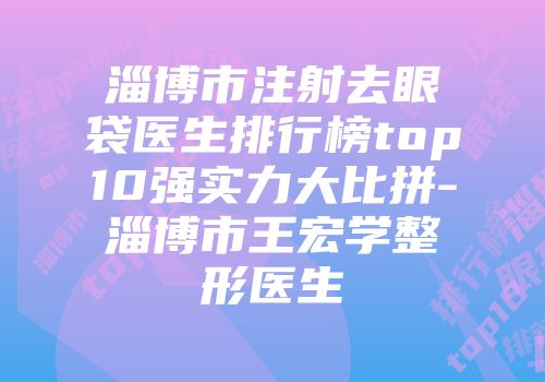 淄博市注射去眼袋医生排行榜top10强实力大比拼-淄博市王宏学整形医生