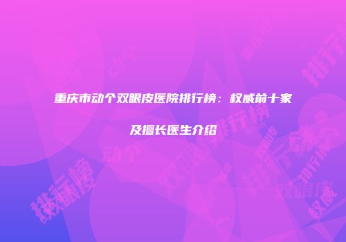 重庆市动个双眼皮医院排行榜：权威前十家及擅长医生介绍