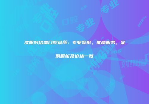 沈阳刘绍增口腔诊所：专业整形，优质服务，案例解析及价格一览