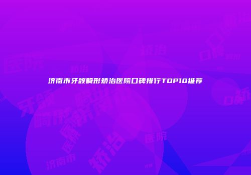 济南市牙颌畸形矫治医院口碑排行TOP10推荐