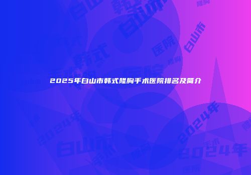 2025年白山市韩式隆胸手术医院排名及简介