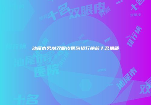 汕尾市男割双眼皮医院排行榜前十名揭晓