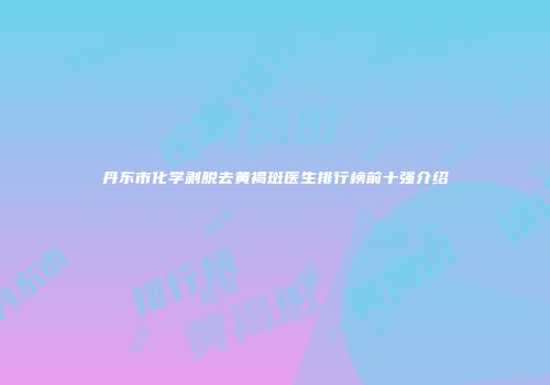 丹东市化学剥脱去黄褐斑医生排行榜前十强介绍