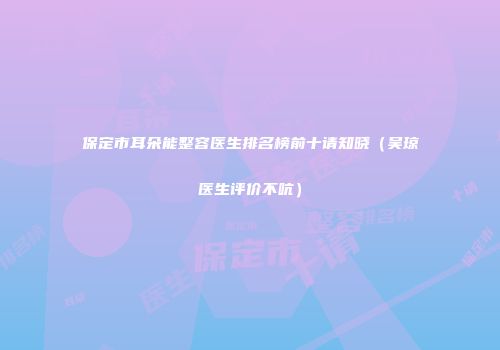 保定市耳朵能整容医生排名榜前十请知晓（吴琼医生评价不吭）