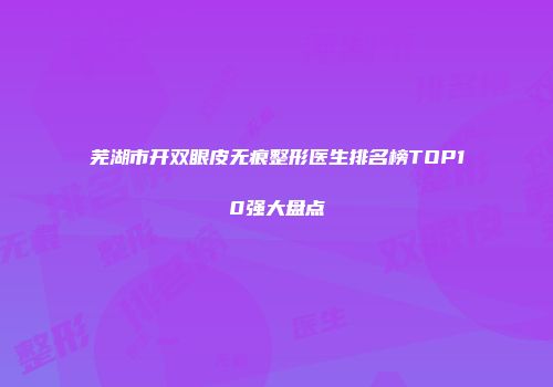 芜湖市开双眼皮无痕整形医生排名榜TOP10强大盘点