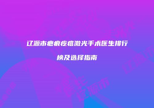辽源市疤痕疙瘩激光手术医生排行榜及选择指南