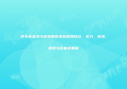 丹东市金澄与医林整形美容医院对比：实力、技术、项目与价格全解析