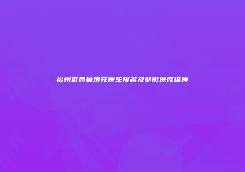 福州市鼻骨填充医生排名及整形医院推荐
