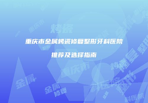 重庆市金属烤瓷修复整形牙科医院推荐及选择指南