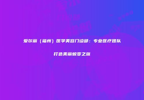 爱尔丽（福州）医学美容门诊部：专业医疗团队打造美丽蜕变之旅
