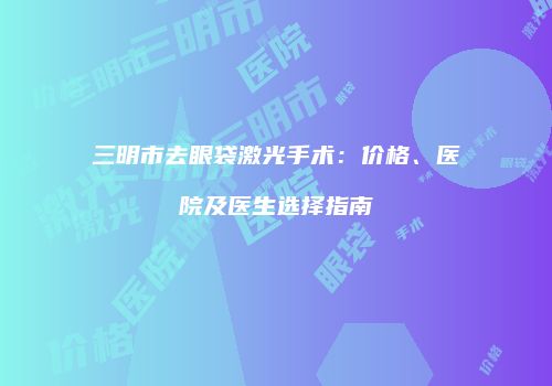 三明市去眼袋激光手术：价格、医院及医生选择指南