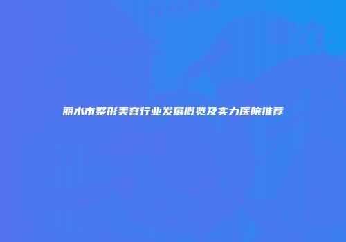 丽水市整形美容行业发展概览及实力医院推荐