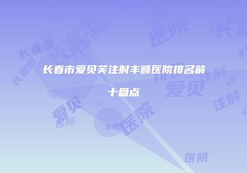 长春市爱贝芙注射丰额医院排名前十盘点