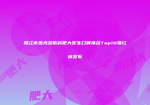 阳江市激光溶脂减肥大医生口碑排名Top10强红榜发布
