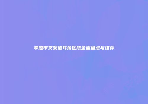 孝感市支架造耳朵医院全面盘点与推荐