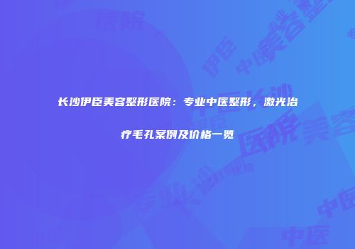 长沙伊臣美容整形医院：专业中医整形，激光治疗毛孔案例及价格一览