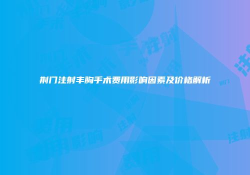 荆门注射丰胸手术费用影响因素及价格解析