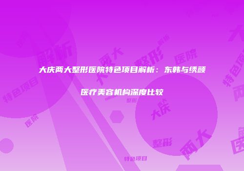 大庆两大整形医院特色项目解析：东韩与绣颜医疗美容机构深度比较