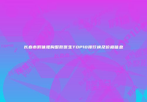 长春市假体隆胸整形医生TOP10排行榜及价格信息