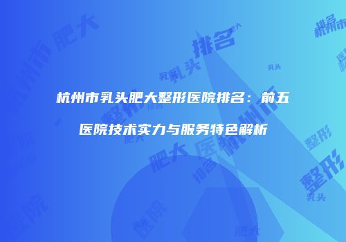 杭州市乳头肥大整形医院排名：前五医院技术实力与服务特色解析