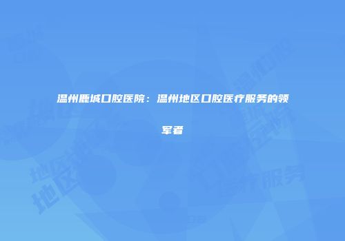 温州鹿城口腔医院：温州地区口腔医疗服务的领军者