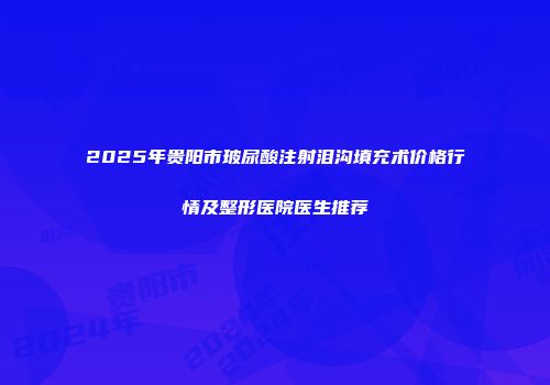 2025年贵阳市玻尿酸注射泪沟填充术价格行情及整形医院医生推荐