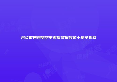 吕梁市自身脂肪丰面医院排名前十榜单揭晓